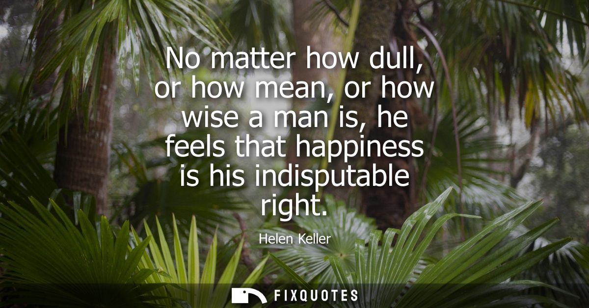 No matter how dull, or how mean, or how wise a man is, he feels that happiness is his indisputable right