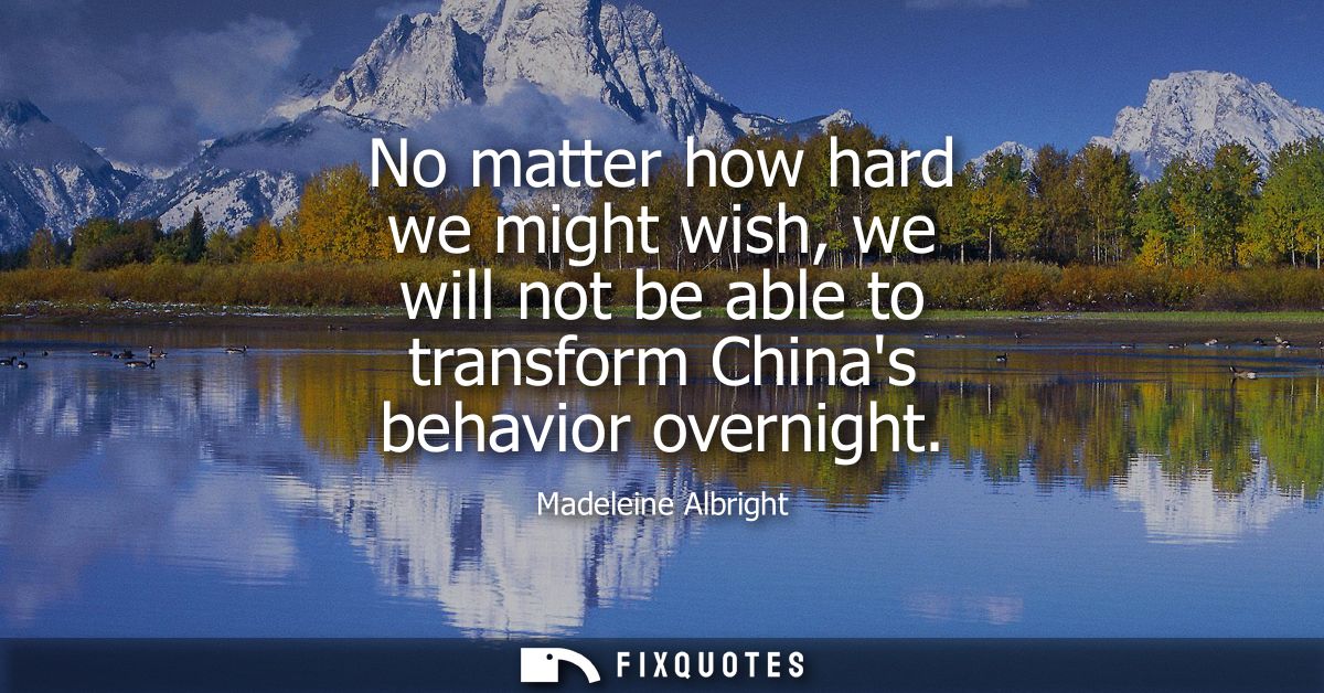 No matter how hard we might wish, we will not be able to transform Chinas behavior overnight