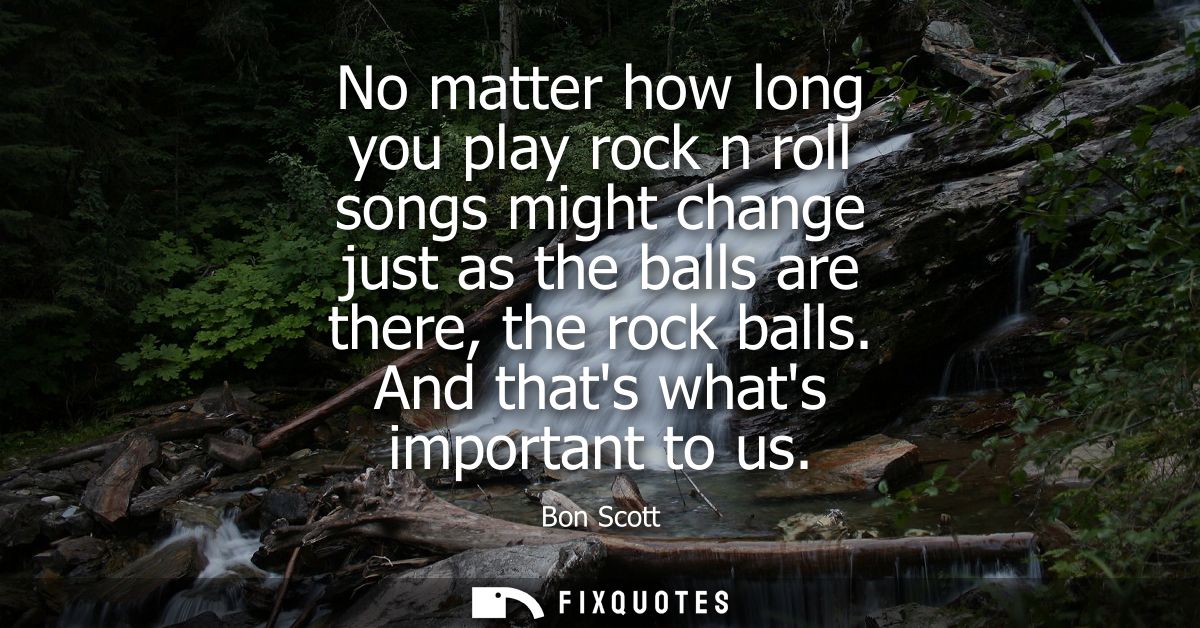 No matter how long you play rock n roll songs might change just as the balls are there, the rock balls. And thats whats 