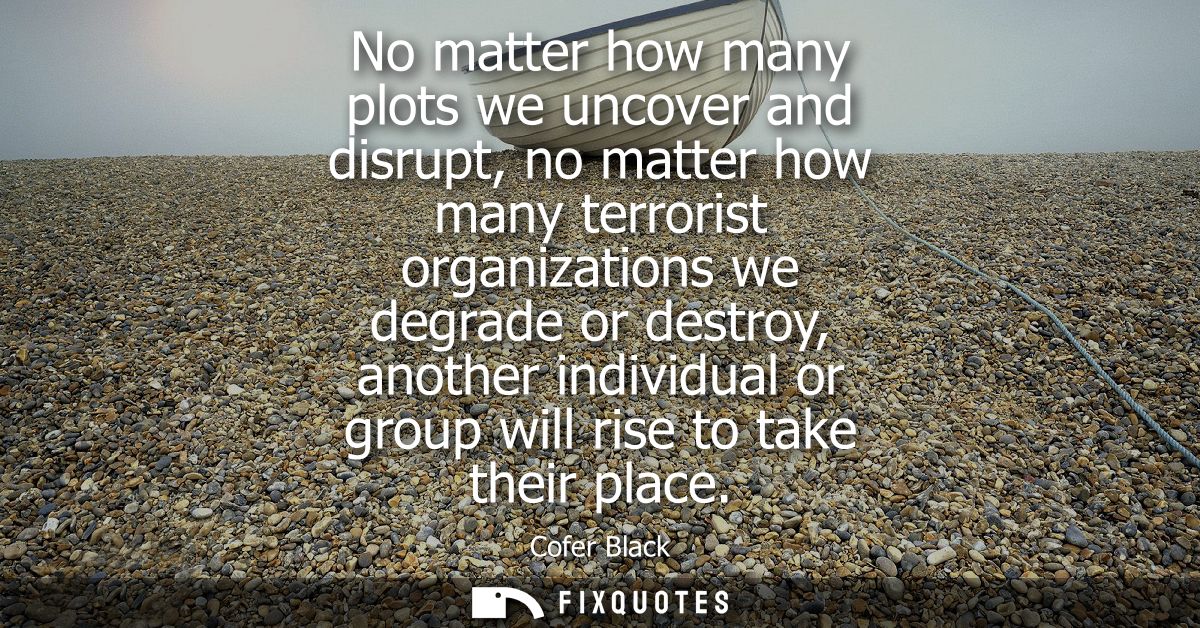 No matter how many plots we uncover and disrupt, no matter how many terrorist organizations we degrade or destroy, anoth
