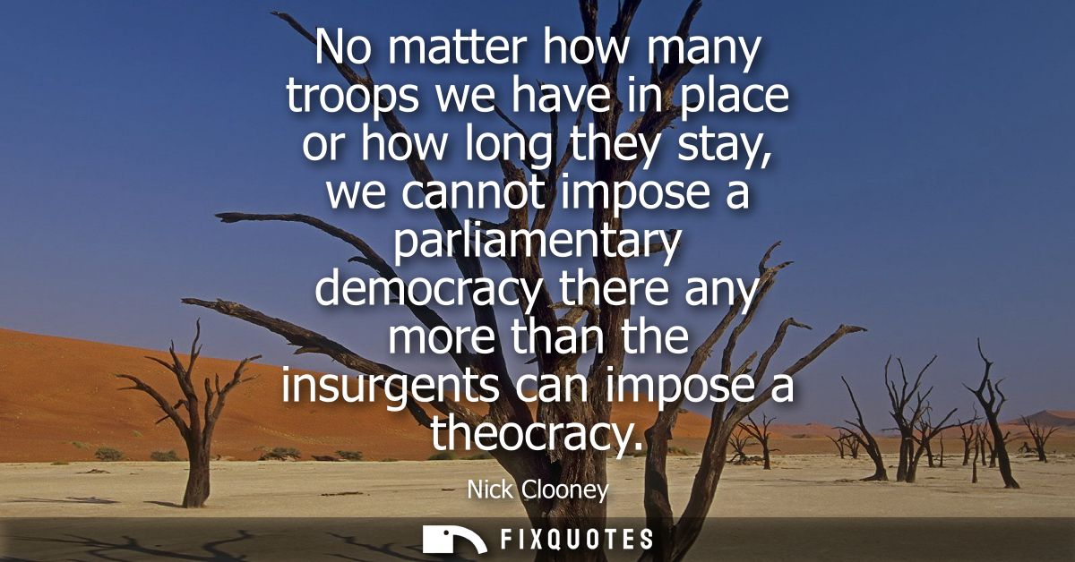 No matter how many troops we have in place or how long they stay, we cannot impose a parliamentary democracy there any m