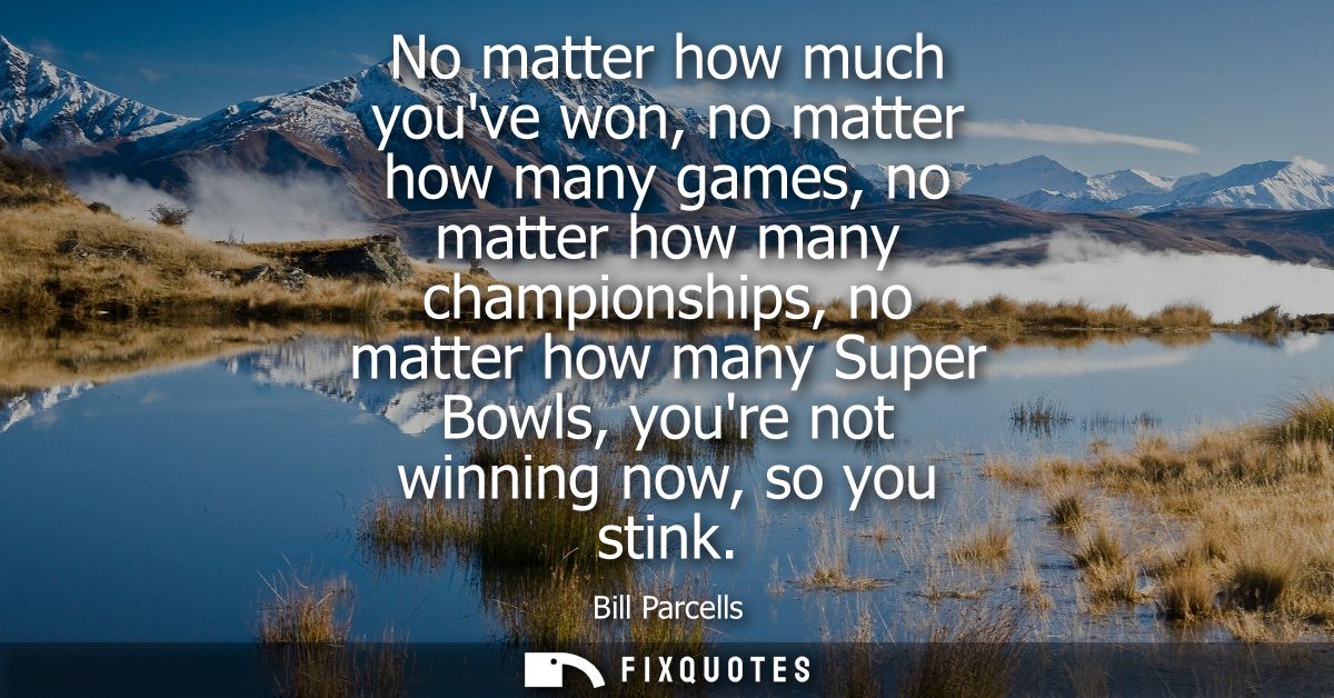 No matter how much youve won, no matter how many games, no matter how many championships, no matter how many Super Bowls