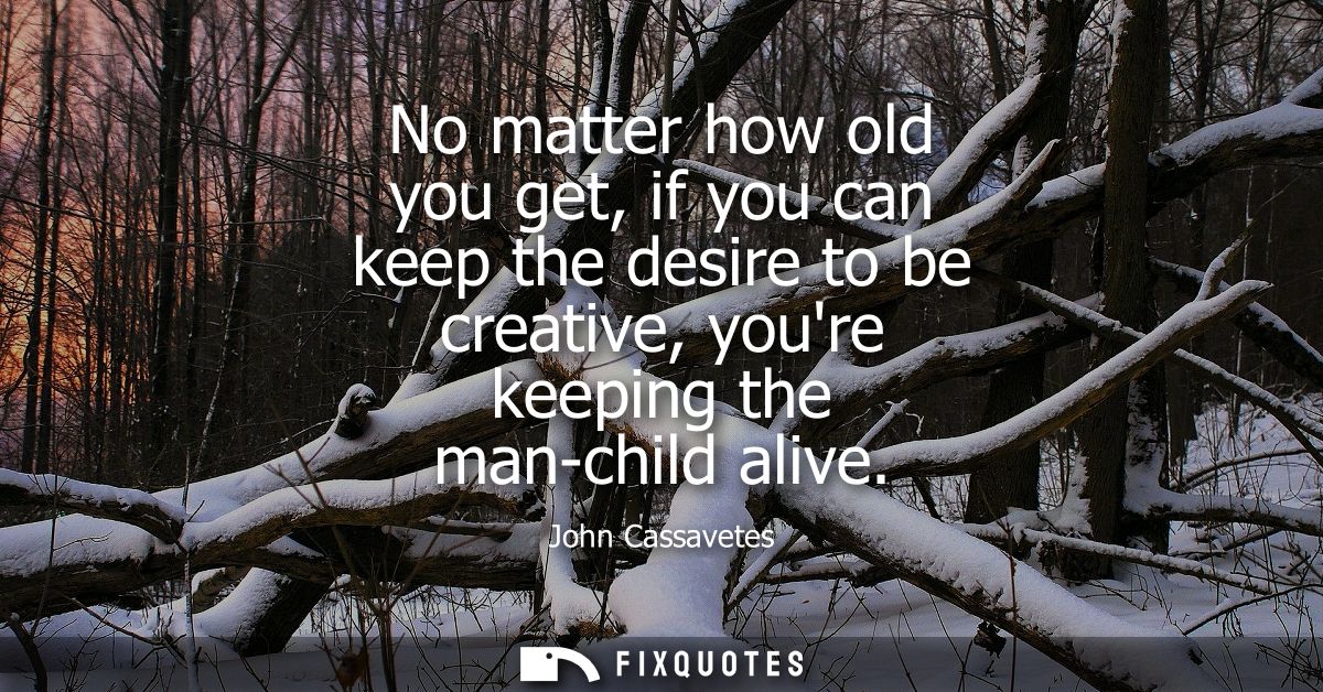 No matter how old you get, if you can keep the desire to be creative, youre keeping the man-child alive