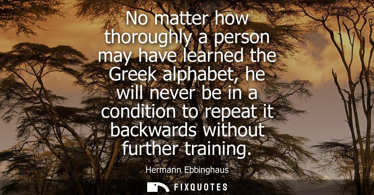 No matter how thoroughly a person may have learned the Greek alphabet, he will never be in a condition to repeat it back