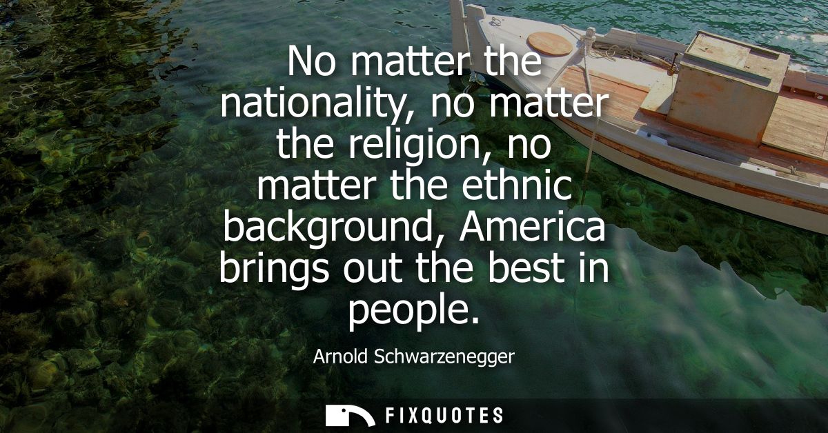 No matter the nationality, no matter the religion, no matter the ethnic background, America brings out the best in peopl