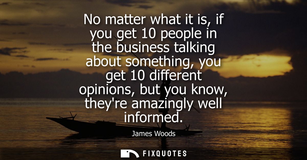 No matter what it is, if you get 10 people in the business talking about something, you get 10 different opinions, but y