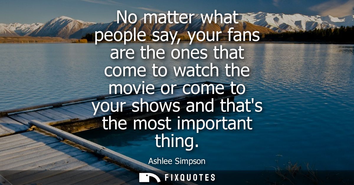 No matter what people say, your fans are the ones that come to watch the movie or come to your shows and thats the most 