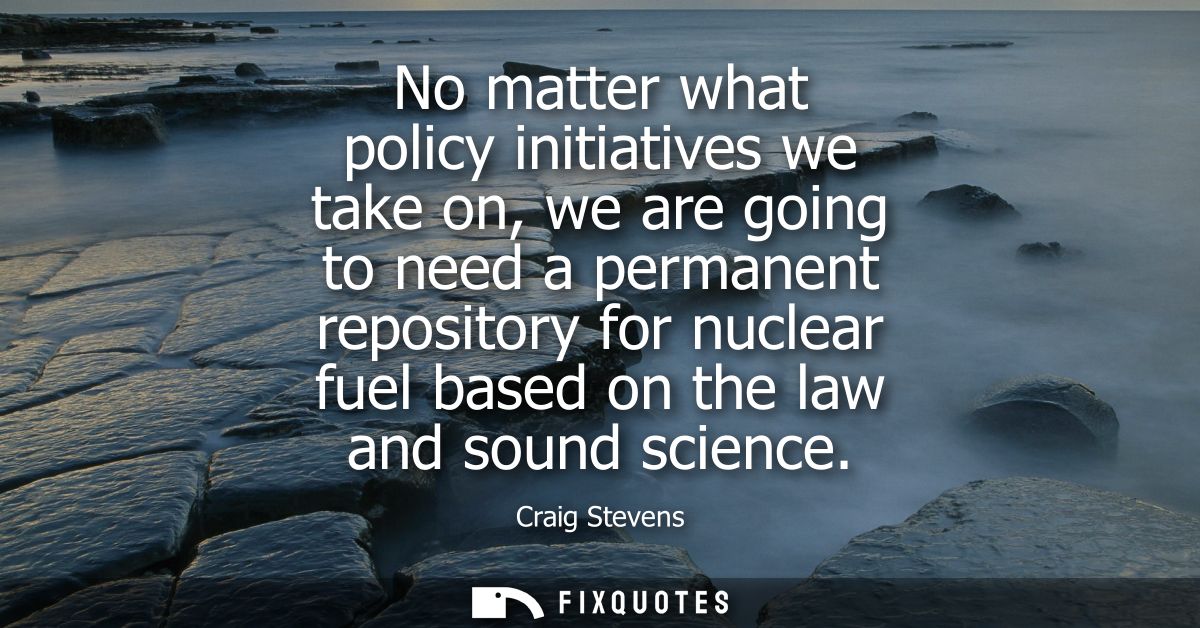No matter what policy initiatives we take on, we are going to need a permanent repository for nuclear fuel based on the 