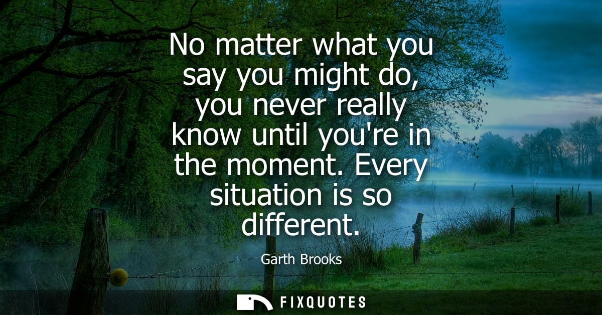No matter what you say you might do, you never really know until youre in the moment. Every situation is so different