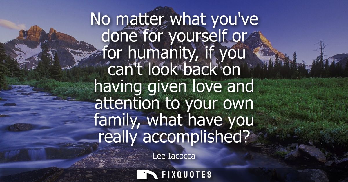 No matter what youve done for yourself or for humanity, if you cant look back on having given love and attention to your