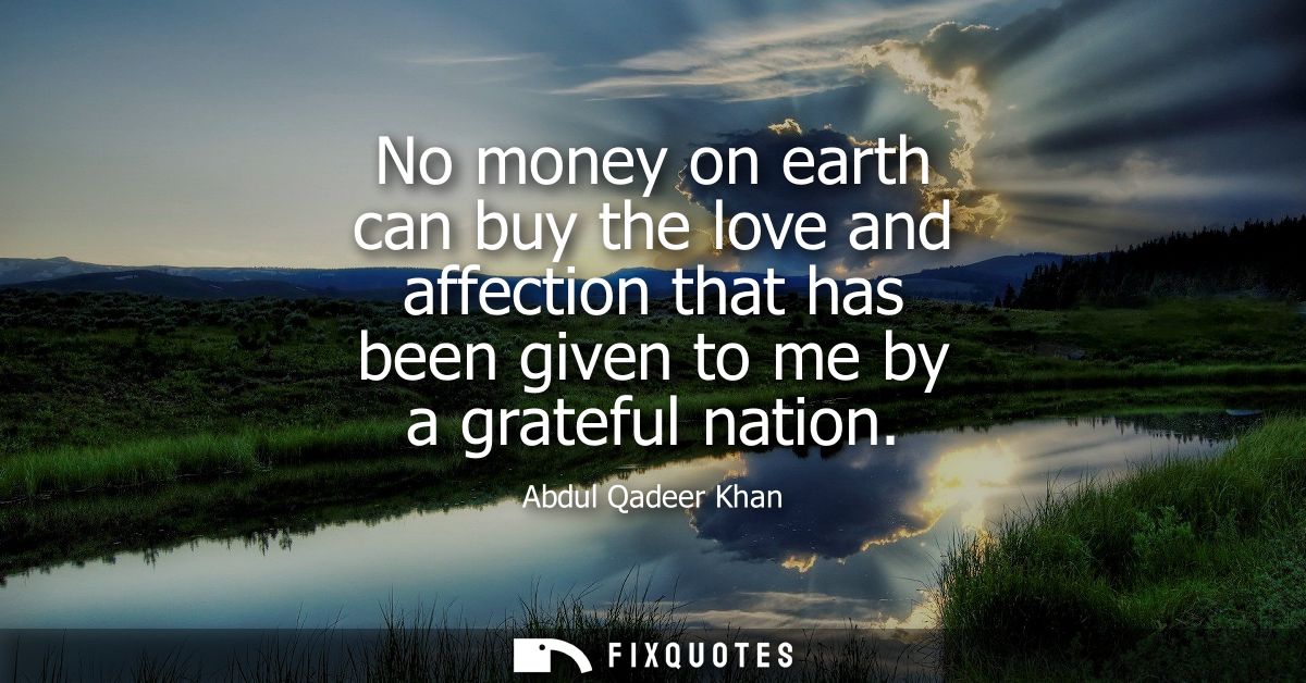 No money on earth can buy the love and affection that has been given to me by a grateful nation