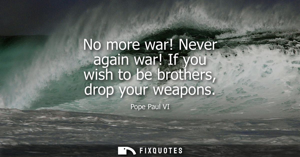 No more war! Never again war! If you wish to be brothers, drop your weapons