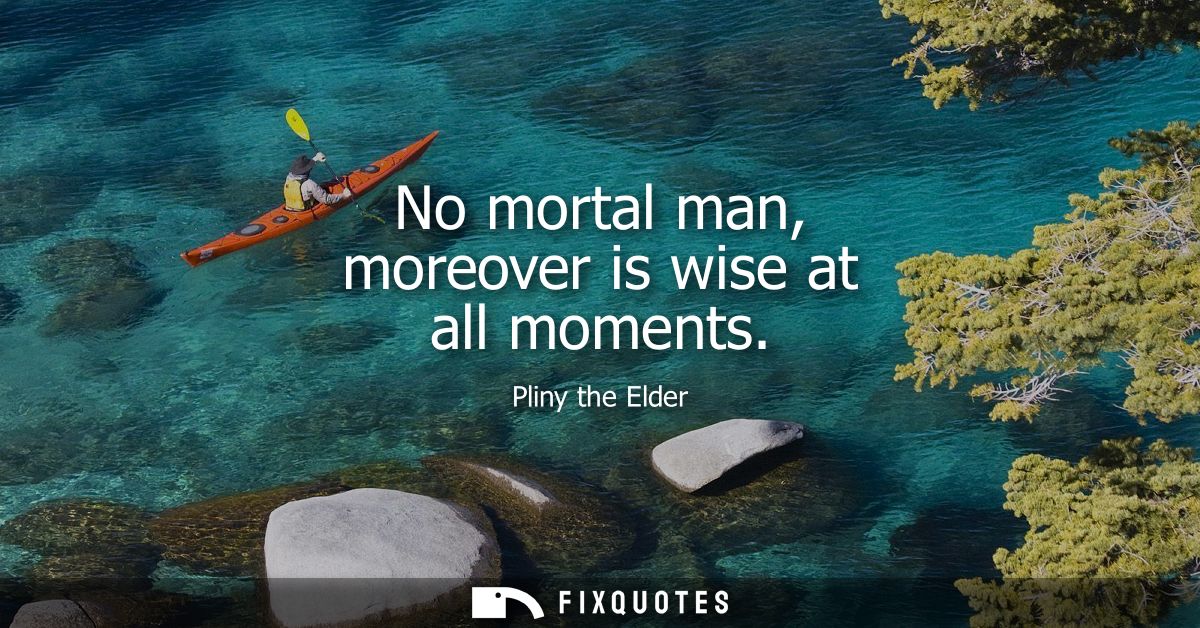 No mortal man, moreover is wise at all moments