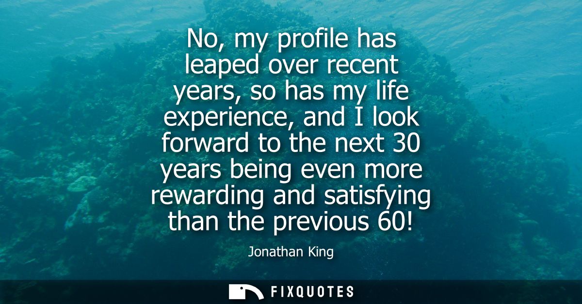 No, my profile has leaped over recent years, so has my life experience, and I look forward to the next 30 years being ev
