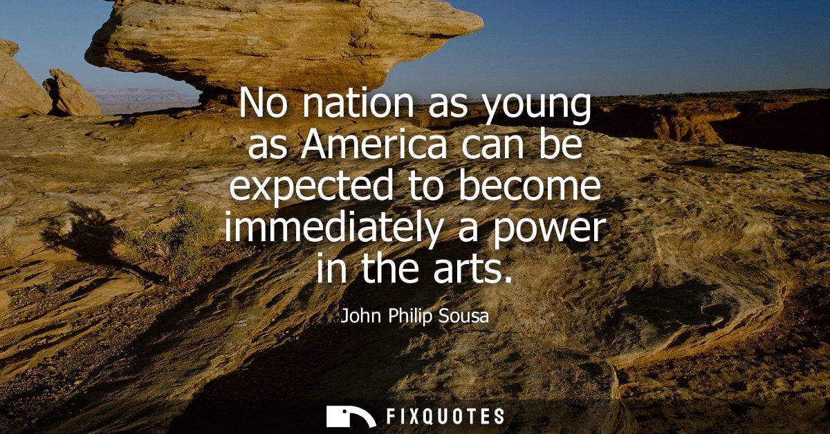 No nation as young as America can be expected to become immediately a power in the arts