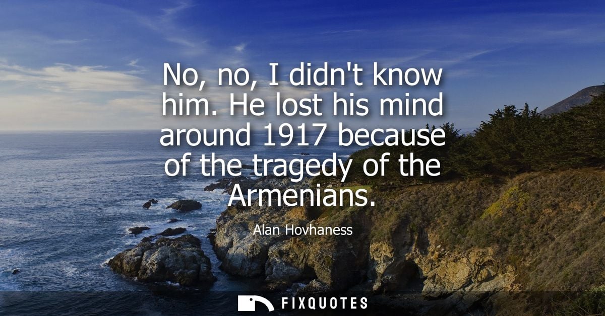 No, no, I didnt know him. He lost his mind around 1917 because of the tragedy of the Armenians