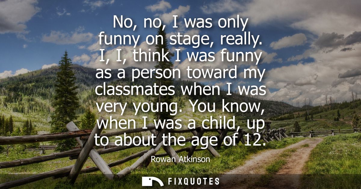 No, no, I was only funny on stage, really. I, I, think I was funny as a person toward my classmates when I was very youn