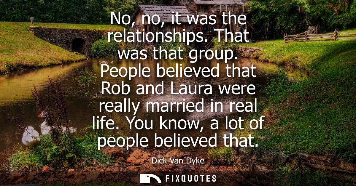 No, no, it was the relationships. That was that group. People believed that Rob and Laura were really married in real li