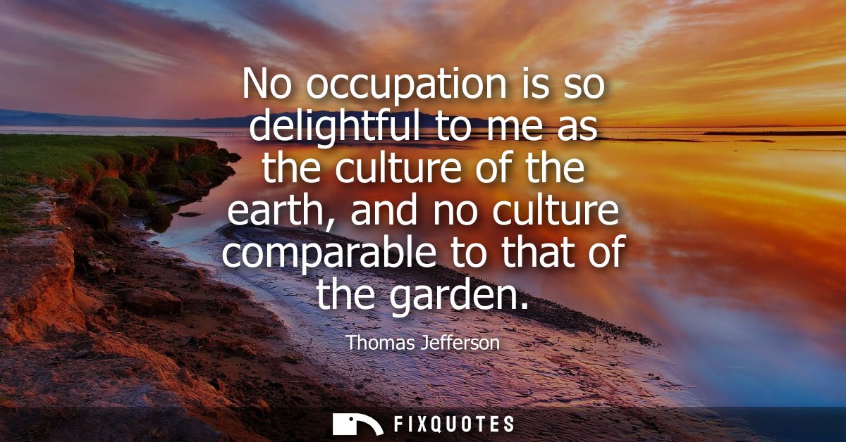 No occupation is so delightful to me as the culture of the earth, and no culture comparable to that of the garden