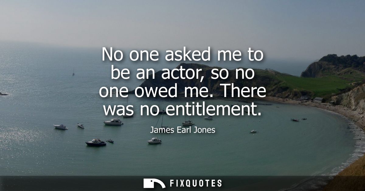 No one asked me to be an actor, so no one owed me. There was no entitlement