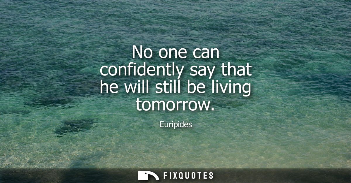 No one can confidently say that he will still be living tomorrow