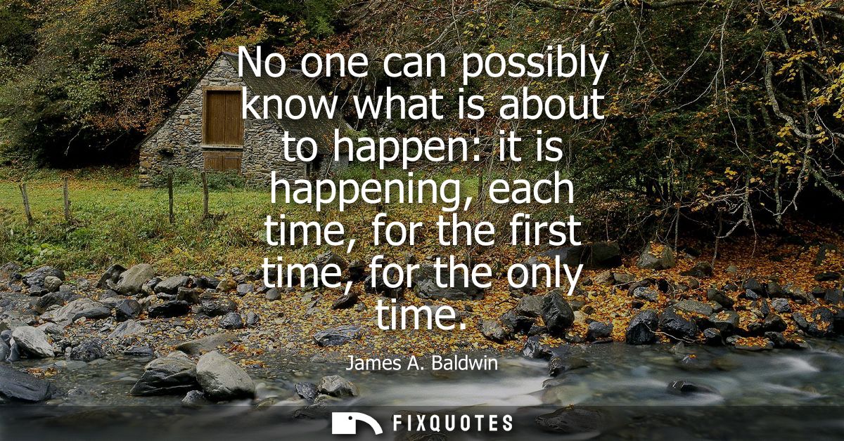 No one can possibly know what is about to happen: it is happening, each time, for the first time, for the only time
