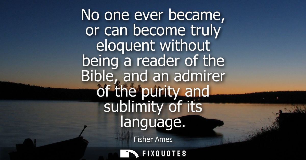 No one ever became, or can become truly eloquent without being a reader of the Bible, and an admirer of the purity and s