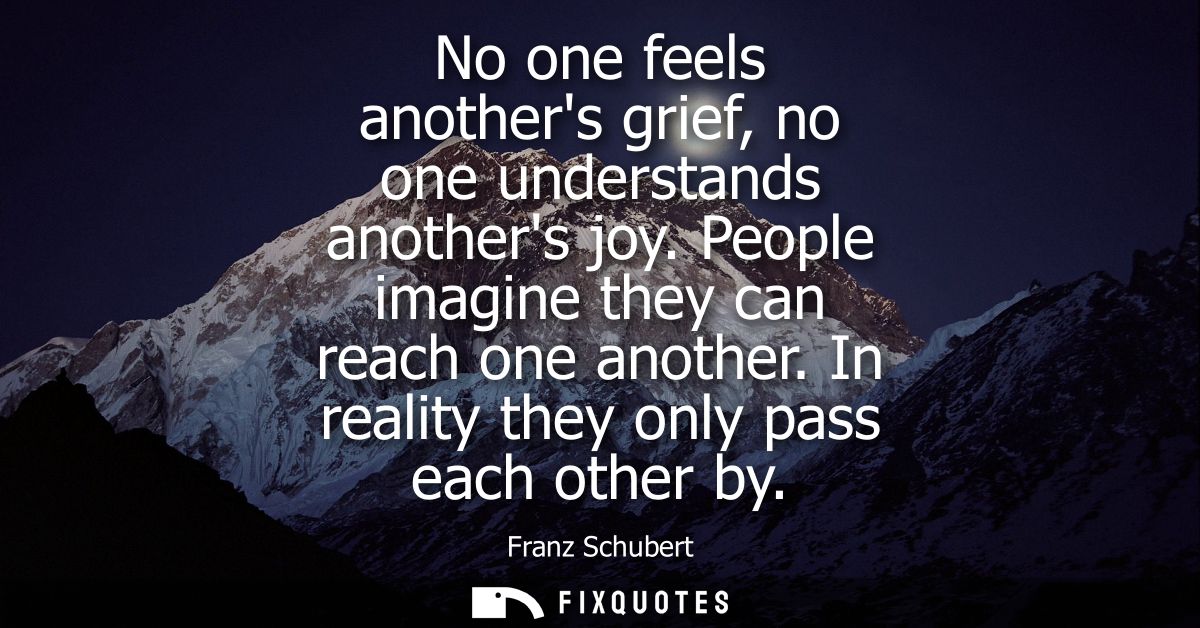 No one feels anothers grief, no one understands anothers joy. People imagine they can reach one another. In reality they