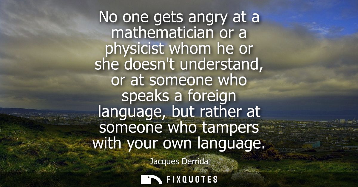 No one gets angry at a mathematician or a physicist whom he or she doesnt understand, or at someone who speaks a foreign
