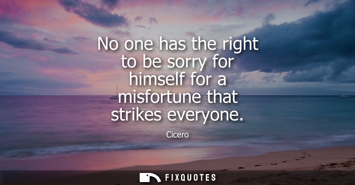 No one has the right to be sorry for himself for a misfortune that strikes everyone