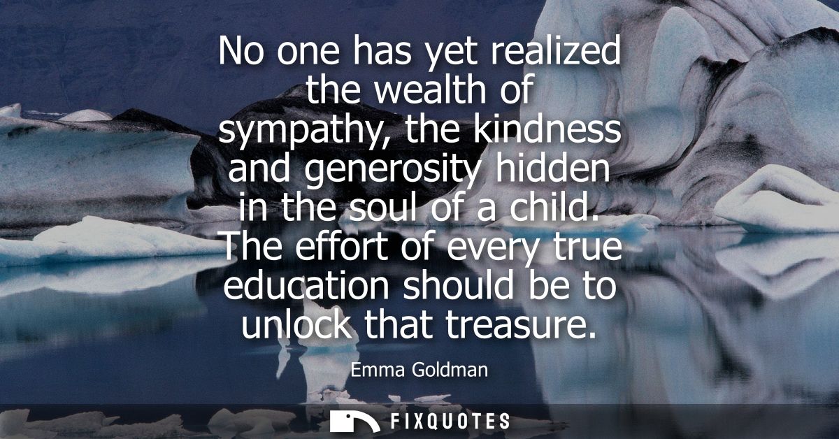 No one has yet realized the wealth of sympathy, the kindness and generosity hidden in the soul of a child.