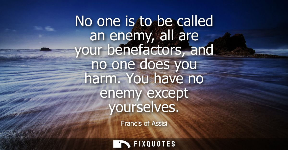 No one is to be called an enemy, all are your benefactors, and no one does you harm. You have no enemy except yourselves