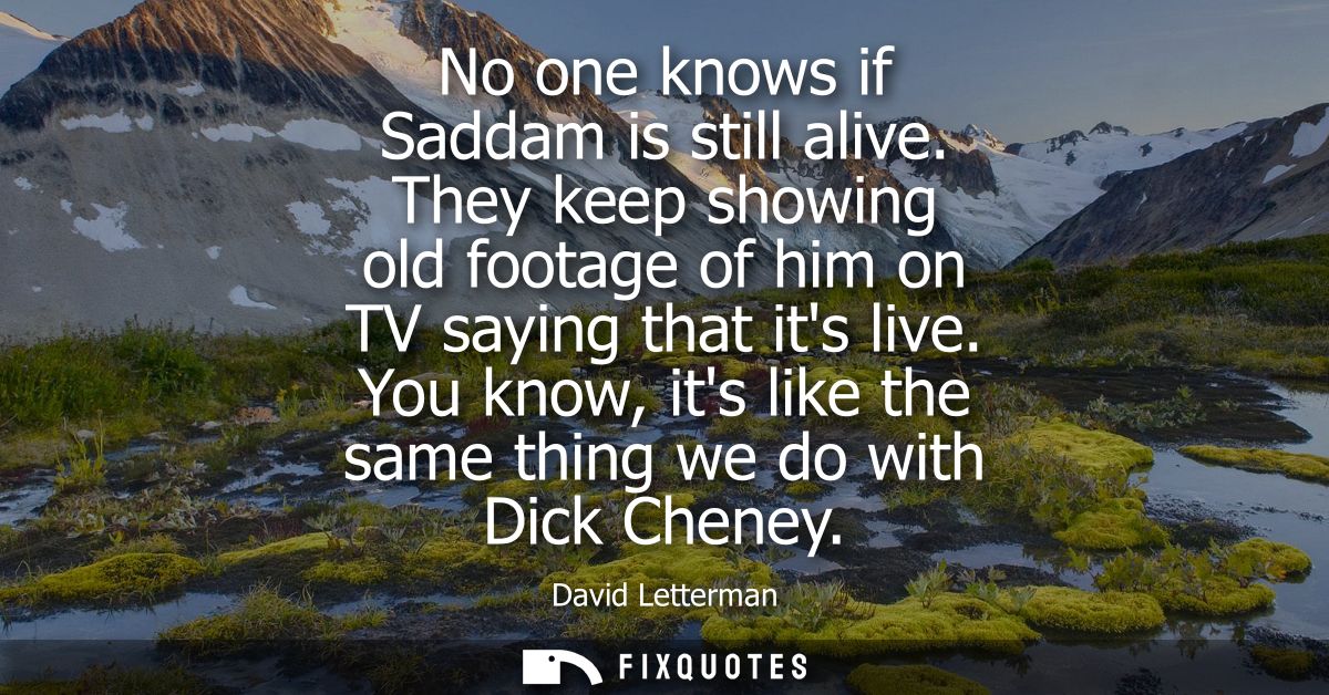No one knows if Saddam is still alive. They keep showing old footage of him on TV saying that its live. You know, its li