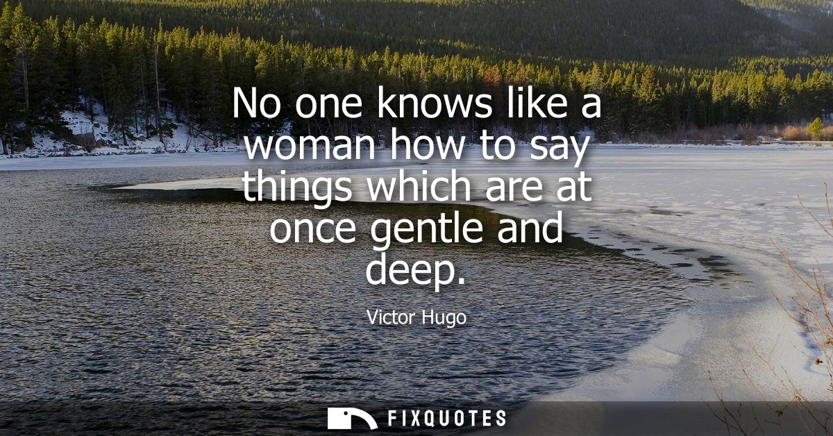No one knows like a woman how to say things which are at once gentle and deep