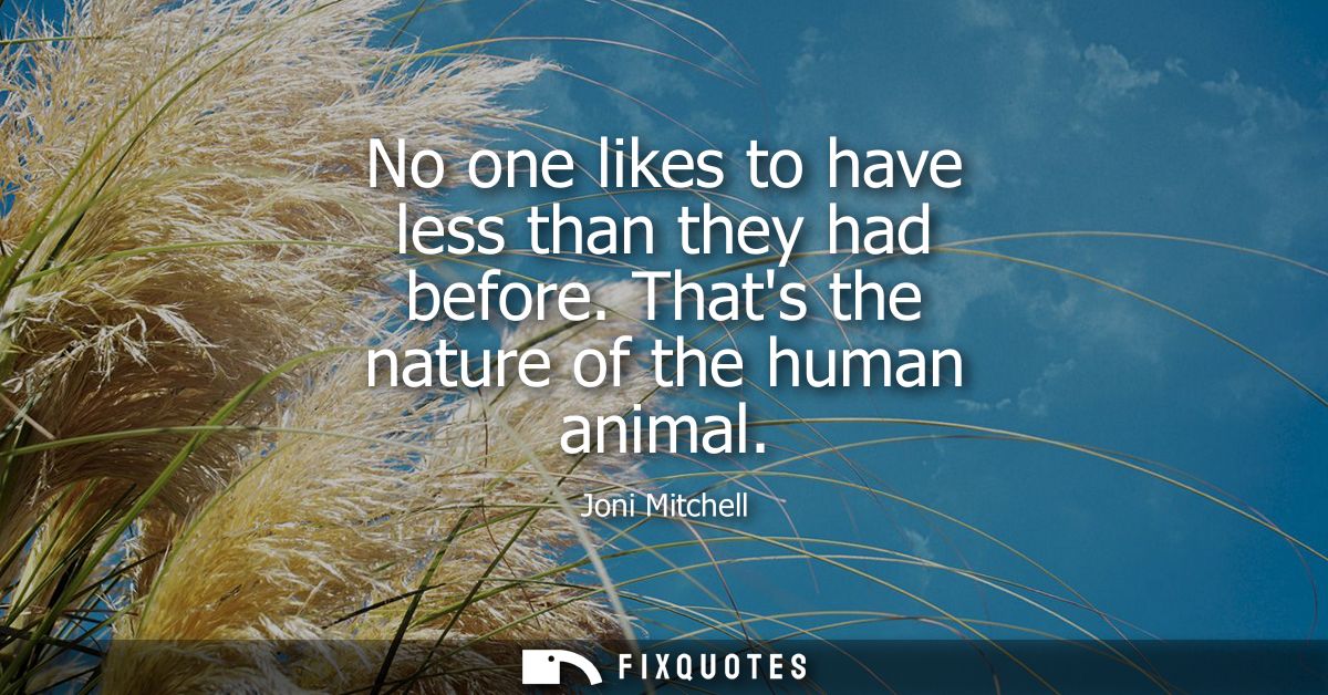 No one likes to have less than they had before. Thats the nature of the human animal