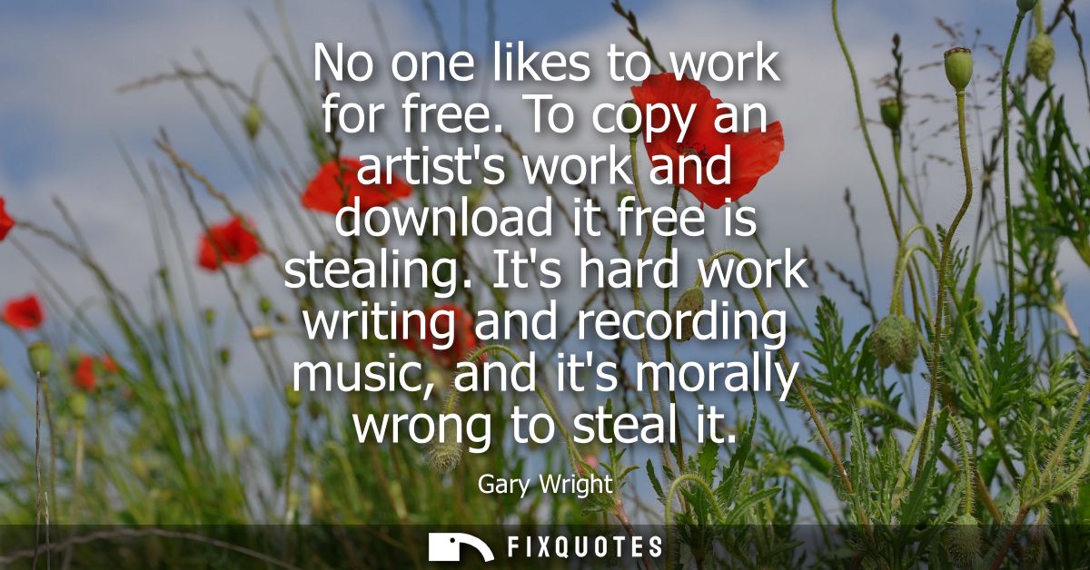No one likes to work for free. To copy an artists work and download it free is stealing. Its hard work writing and recor