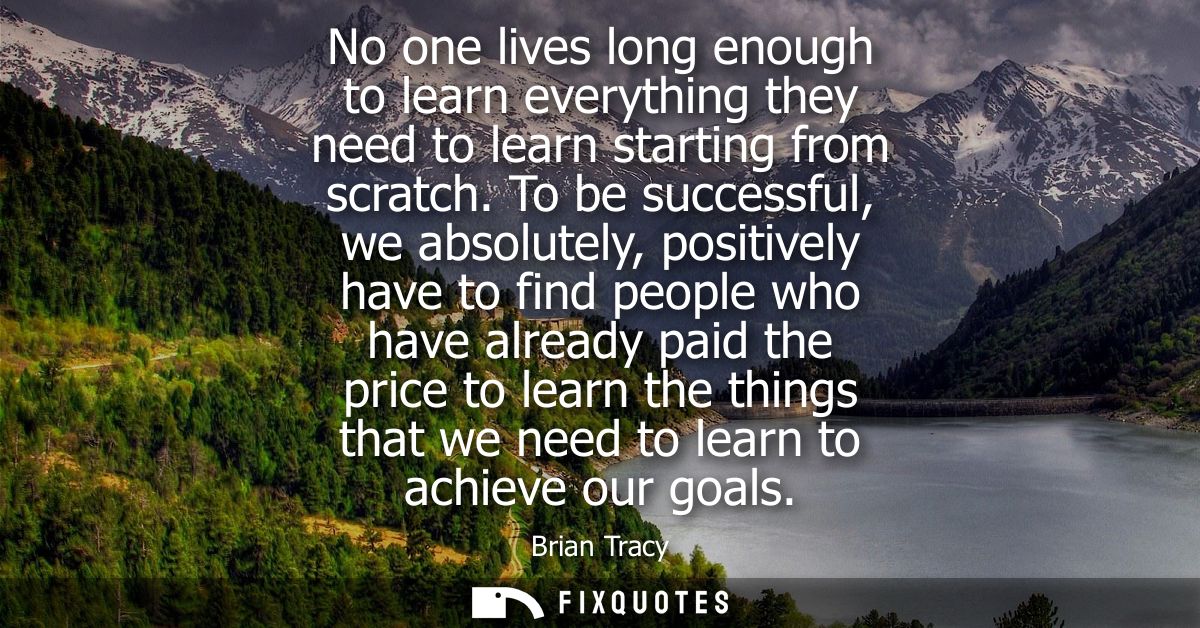 No one lives long enough to learn everything they need to learn starting from scratch. To be successful, we absolutely, 