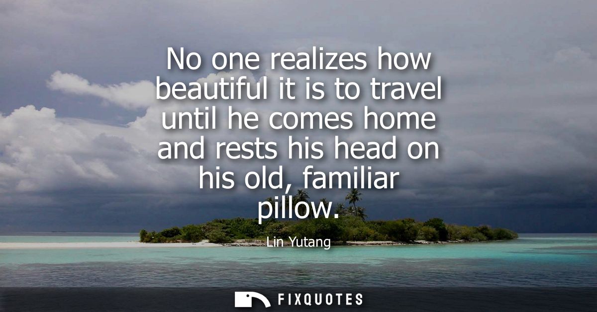 No one realizes how beautiful it is to travel until he comes home and rests his head on his old, familiar pillow