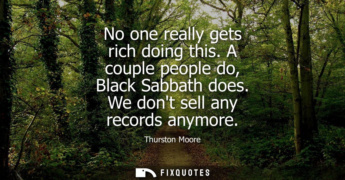 No one really gets rich doing this. A couple people do, Black Sabbath does. We dont sell any records anymore