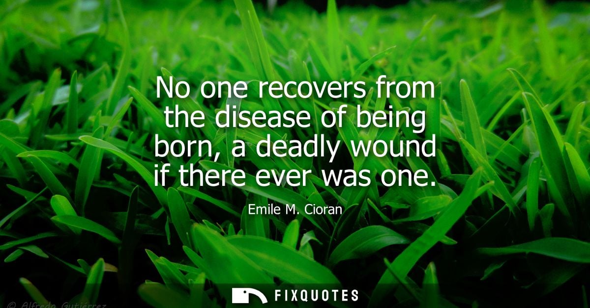 No one recovers from the disease of being born, a deadly wound if there ever was one