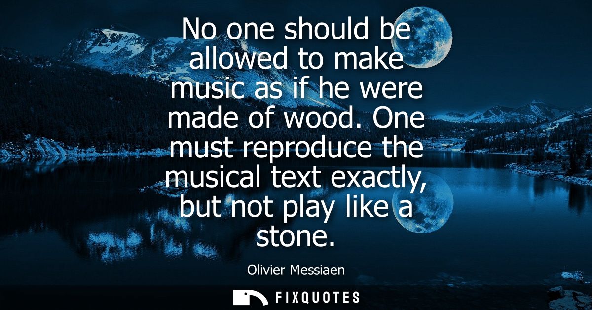No one should be allowed to make music as if he were made of wood. One must reproduce the musical text exactly, but not 