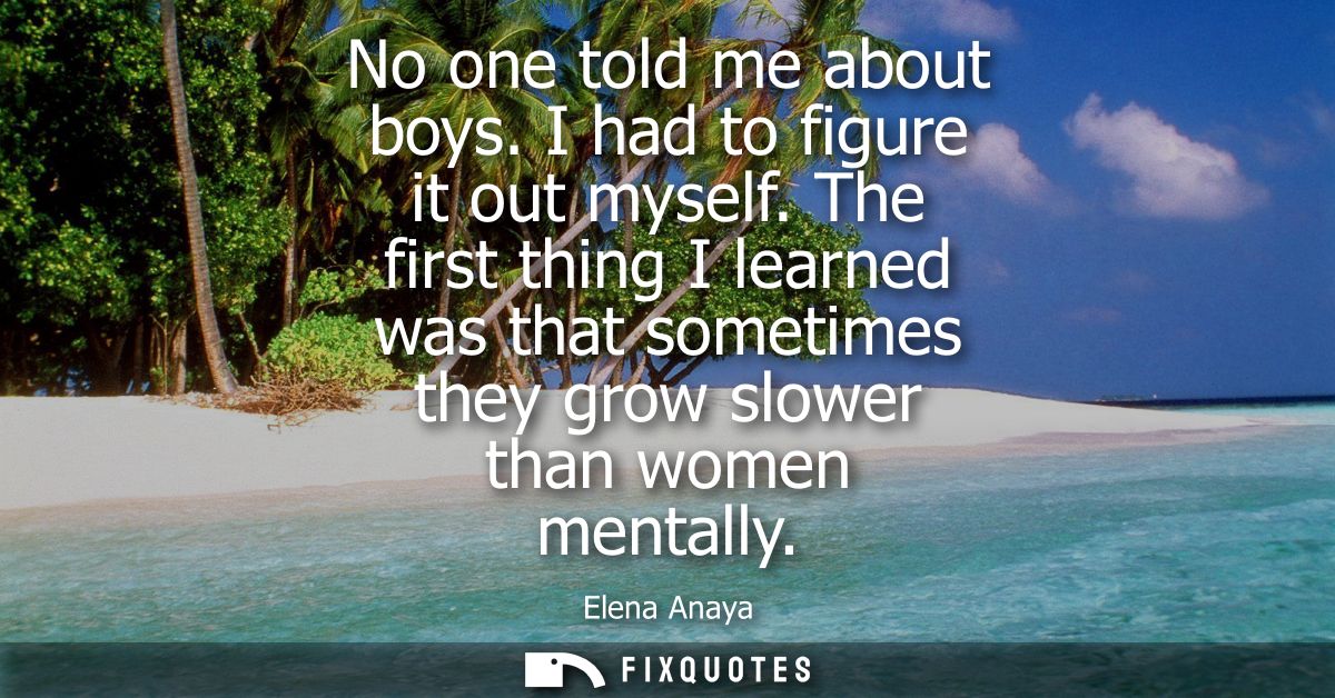No one told me about boys. I had to figure it out myself. The first thing I learned was that sometimes they grow slower 