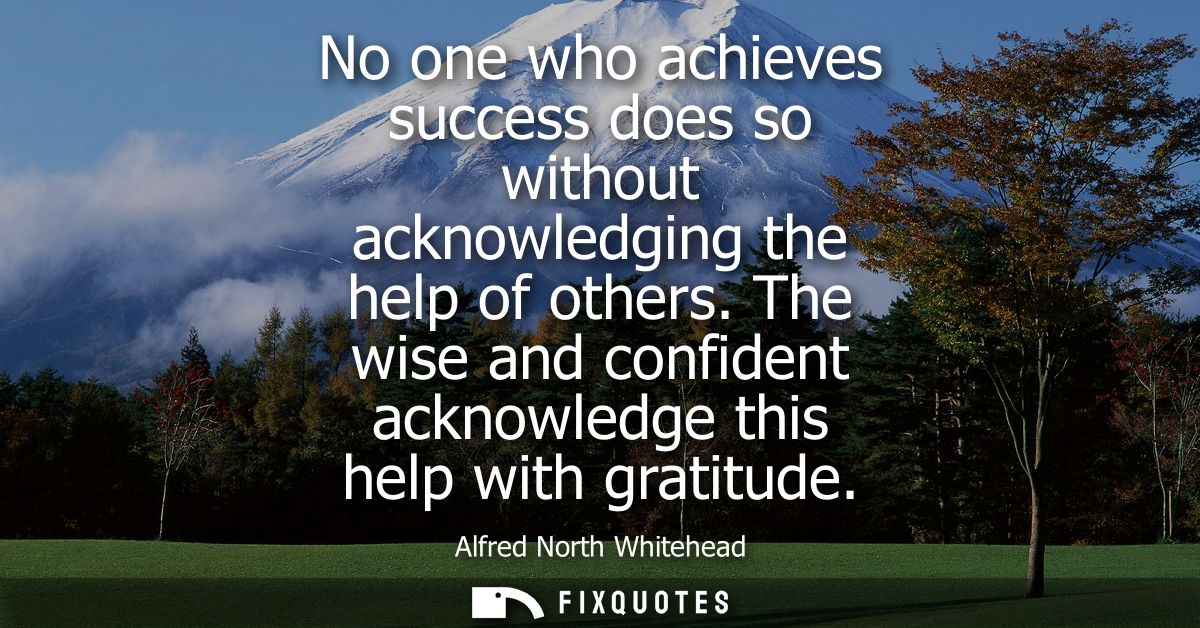 No one who achieves success does so without acknowledging the help of others. The wise and confident acknowledge this he