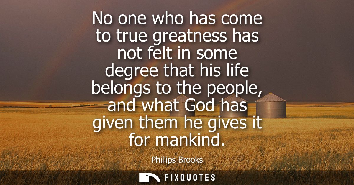 No one who has come to true greatness has not felt in some degree that his life belongs to the people, and what God has 
