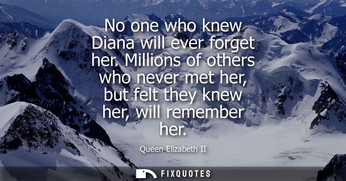 No one who knew Diana will ever forget her. Millions of others who never met her, but felt they knew her, will remember 