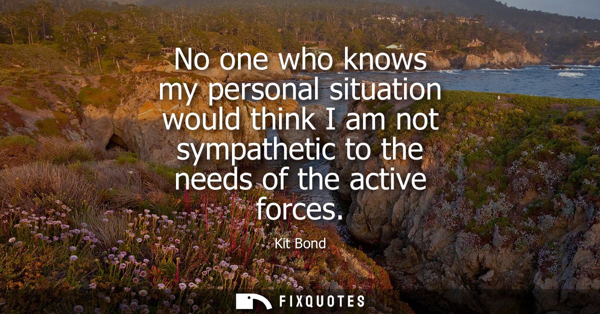 No one who knows my personal situation would think I am not sympathetic to the needs of the active forces