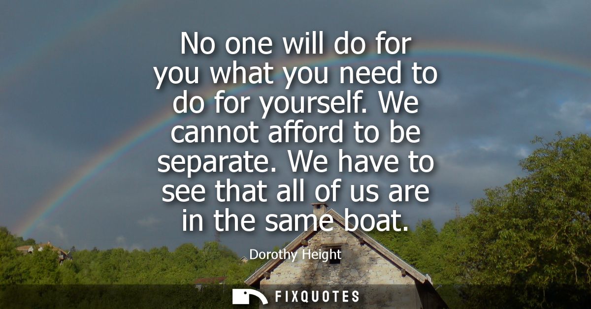 No one will do for you what you need to do for yourself. We cannot afford to be separate. We have to see that all of us 