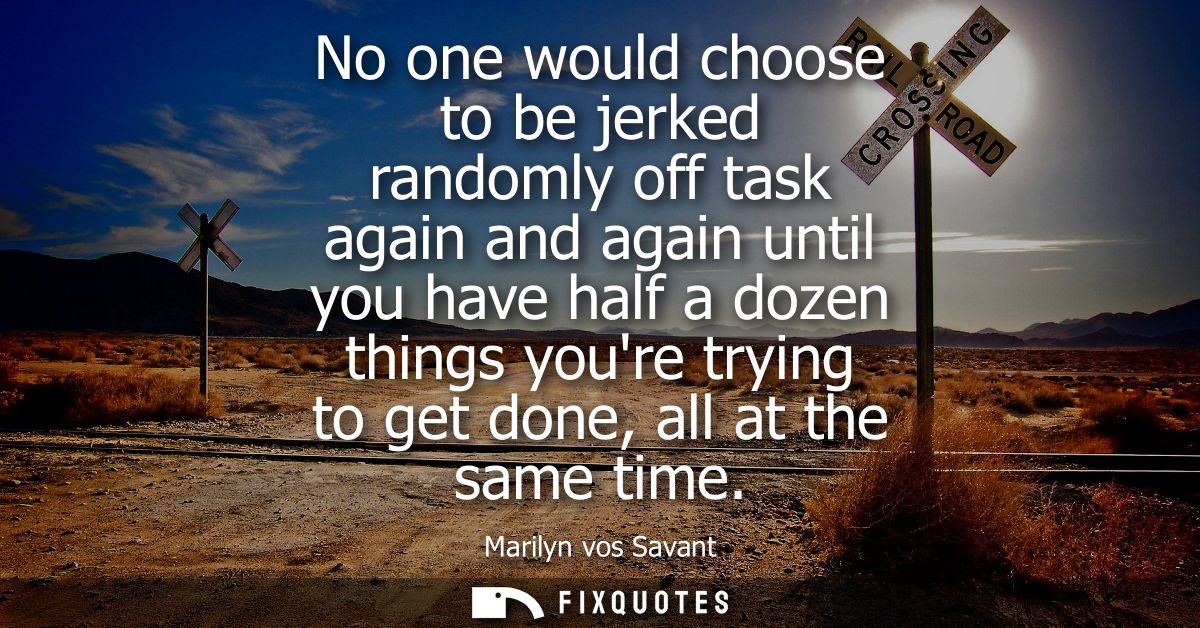 No one would choose to be jerked randomly off task again and again until you have half a dozen things youre trying to ge