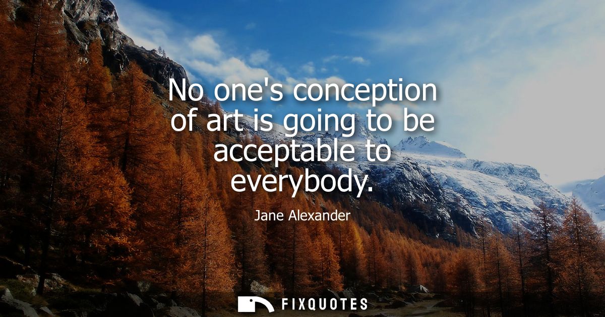 No ones conception of art is going to be acceptable to everybody