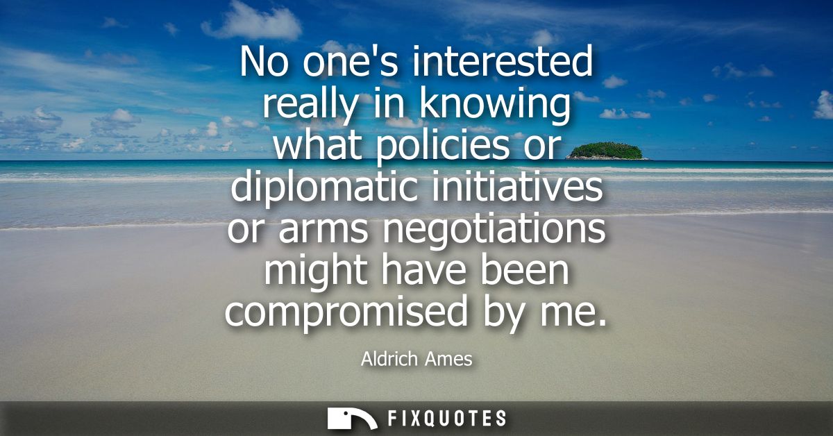 No ones interested really in knowing what policies or diplomatic initiatives or arms negotiations might have been compro